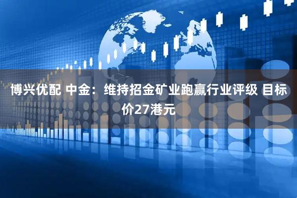 博兴优配 中金：维持招金矿业跑赢行业评级 目标价27港元