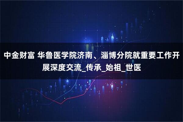 中金财富 华鲁医学院济南、淄博分院就重要工作开展深度交流_传承_始祖_世医