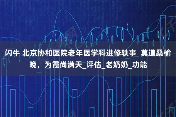 闪牛 北京协和医院老年医学科进修轶事  莫道桑榆晚，为霞尚满天_评估_老奶奶_功能