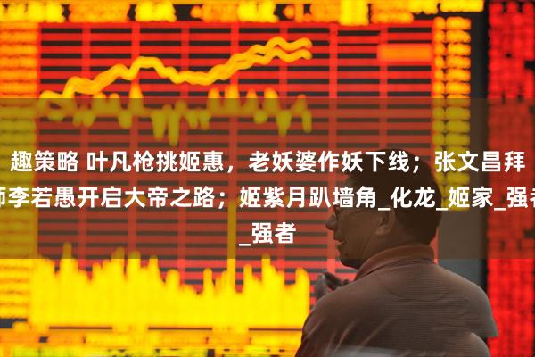 趣策略 叶凡枪挑姬惠，老妖婆作妖下线；张文昌拜师李若愚开启大帝之路；姬紫月趴墙角_化龙_姬家_强者