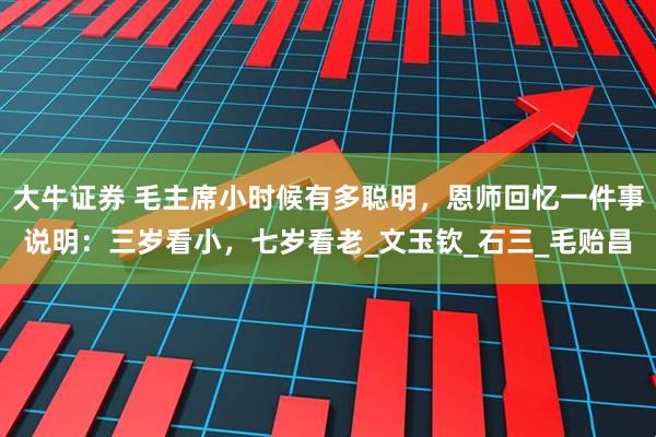 大牛证券 毛主席小时候有多聪明，恩师回忆一件事说明：三岁看小，七岁看老_文玉钦_石三_毛贻昌