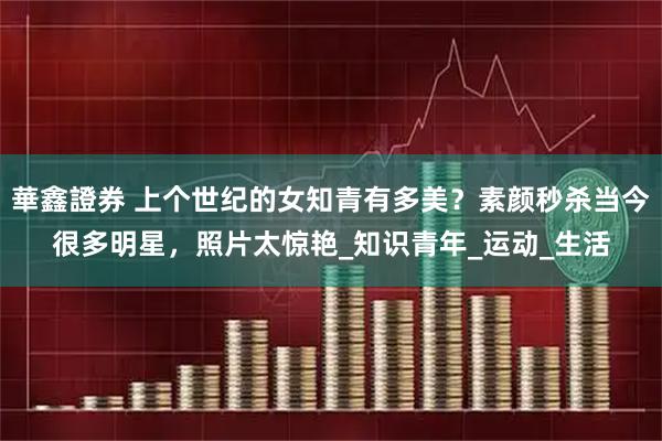 華鑫證券 上个世纪的女知青有多美?素颜秒杀当今很多明星,照片太惊艳_知识青年_运动_生活