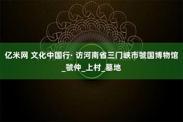 亿米网 文化中国行· 访河南省三门峡市虢国博物馆_虢仲_上村_墓地