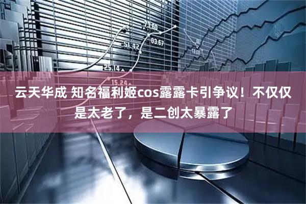 云天华成 知名福利姬cos露露卡引争议！不仅仅是太老了，是二创太暴露了