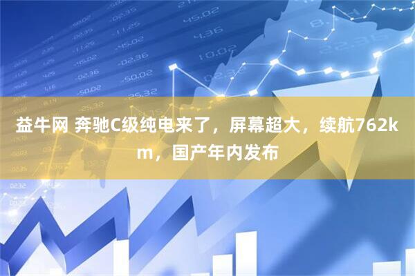 益牛网 奔驰C级纯电来了，屏幕超大，续航762km，国产年内发布