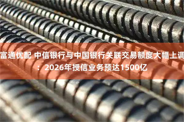 富通优配 中信银行与中国银行关联交易额度大幅上调：2026年授信业务预达1500亿