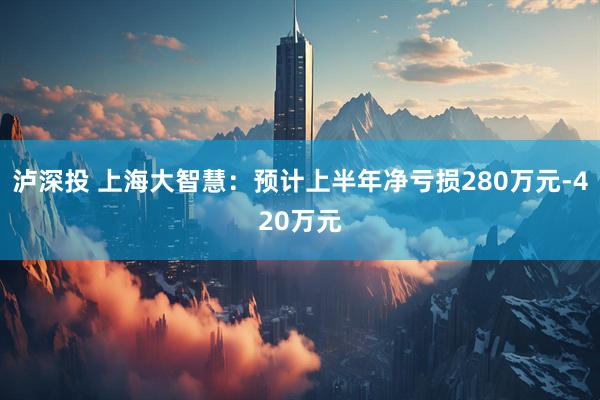 泸深投 上海大智慧：预计上半年净亏损280万元-420万元