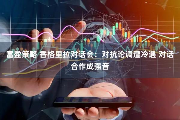 富盈策略 香格里拉对话会：对抗论调遭冷遇 对话合作成强音