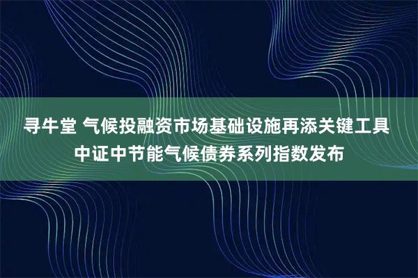 寻牛堂 气候投融资市场基础设施再添关键工具 中证中节能气候债券系列指数发布