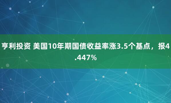 亨利投资 美国10年期国债收益率涨3.5个基点，报4.447%