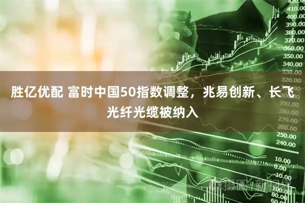 胜亿优配 富时中国50指数调整，兆易创新、长飞光纤光缆被纳入