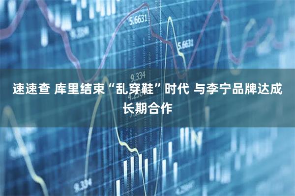 速速查 库里结束“乱穿鞋”时代 与李宁品牌达成长期合作
