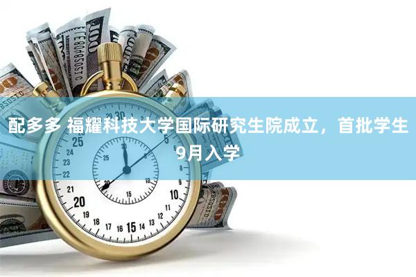 配多多 福耀科技大学国际研究生院成立，首批学生9月入学