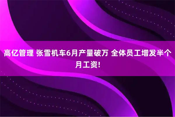 高亿管理 张雪机车6月产量破万 全体员工增发半个月工资!