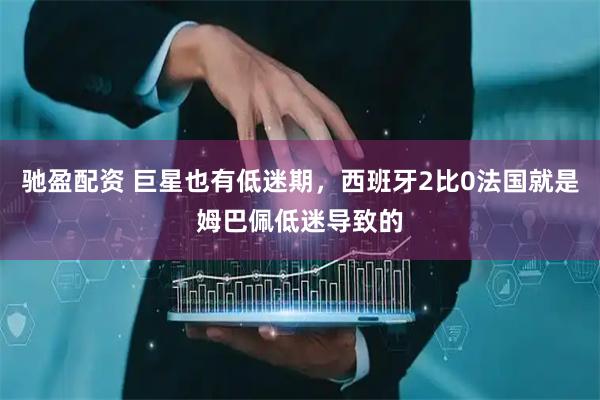 驰盈配资 巨星也有低迷期，西班牙2比0法国就是姆巴佩低迷导致的