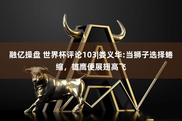 融亿操盘 世界杯评论103|娄义华:当狮子选择蜷缩，雄鹰便展翅高飞