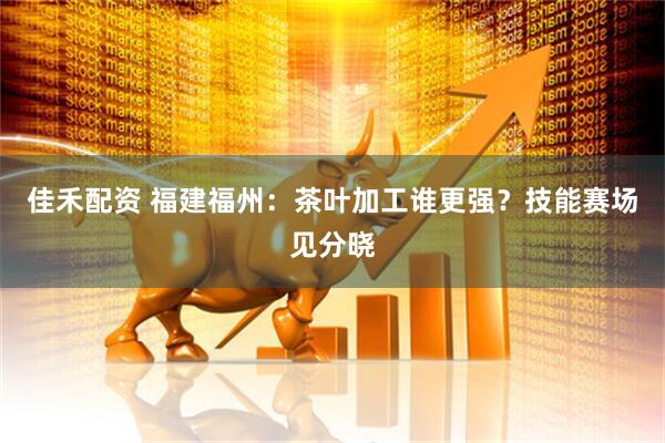 佳禾配资 福建福州：茶叶加工谁更强？技能赛场见分晓