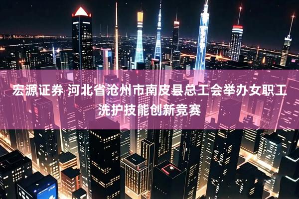 宏源证券 河北省沧州市南皮县总工会举办女职工洗护技能创新竞赛