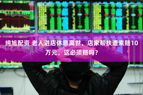 纯旭配资 老人进店休息离世，店家帮扶遭索赔10万元，这必须赔吗？