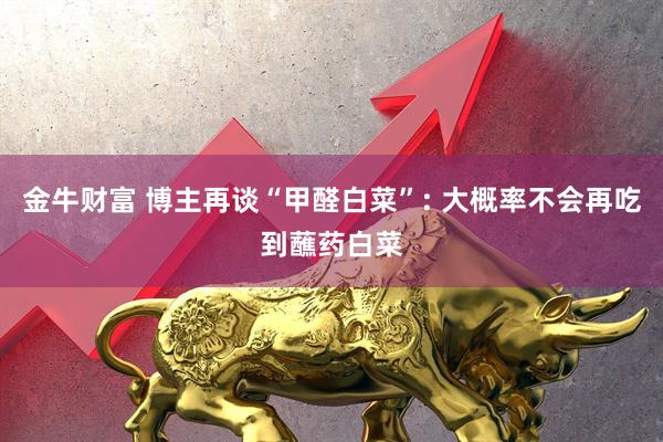 金牛财富 博主再谈“甲醛白菜”: 大概率不会再吃到蘸药白菜