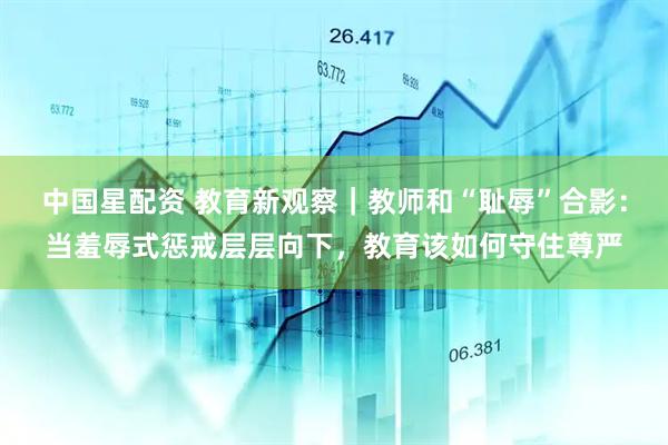 中国星配资 教育新观察｜教师和“耻辱”合影：当羞辱式惩戒层层向下，教育该如何守住尊严