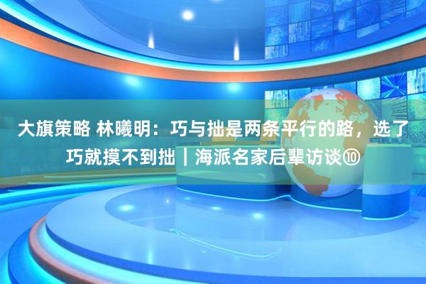 大旗策略 林曦明：巧与拙是两条平行的路，选了巧就摸不到拙｜海派名家后辈访谈⑩